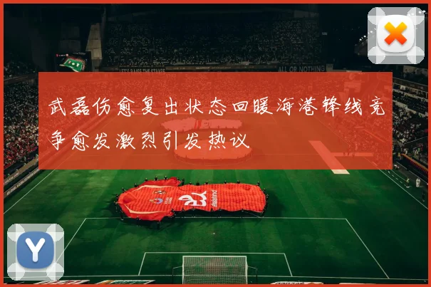 武磊伤愈复出状态回暖海港锋线竞争愈发激烈引发热议